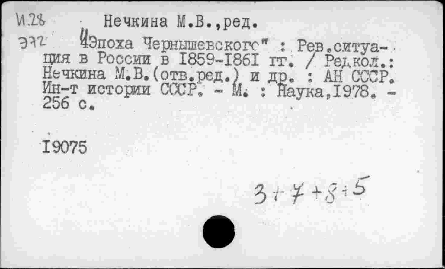 ﻿Нечкина М.В.,ред.
чЭпоха Чернышевского" : Рев .ситуация в России в I859-I86I гг. / Редко л.: Нечкина М.В. (отв.ред.) и др. : АН СССР. Ин-т истории СССР. - М. : Наука Л 978. -256 с.
19075